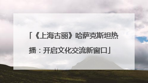 《上海古丽》哈萨克斯坦热播：开启文化交流新窗口