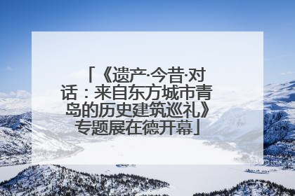《遗产·今昔·对话：来自东方城市青岛的历史建筑巡礼》专题展在德开幕