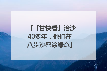 「甘快看」治沙40多年，他们在八步沙叠涂绿意