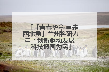 「青春华章·重走西北角」兰州科研力量：创新驱动发展 科技报国为民