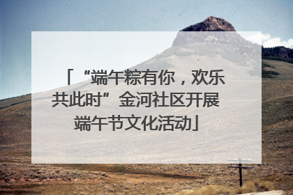 “端午粽有你，欢乐共此时”金河社区开展端午节文化活动