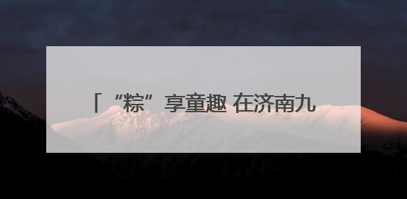 “粽”享童趣 在济南九如山感受双节野趣玩法