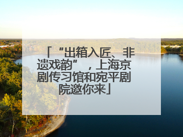 “出箱入匠、非遗戏韵”，上海京剧传习馆和宛平剧院邀你来