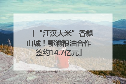 “江汉大米”香飘山城！鄂渝粮油合作签约14.7亿元