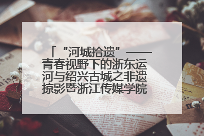 “河城拾遗”——青春视野下的浙东运河与绍兴古城之非遗掠影暨浙江传媒学院小学期来绍