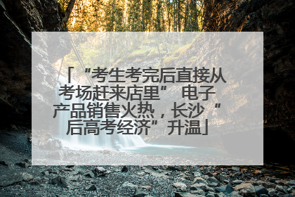 “考生考完后直接从考场赶来店里” 电子产品销售火热，长沙“后高考经济”升温