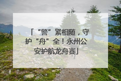 “警”紧相随，守护“舟”全！永州公安护航龙舟赛