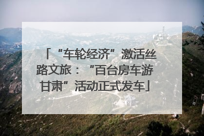 “车轮经济”激活丝路文旅：“百台房车游甘肃”活动正式发车