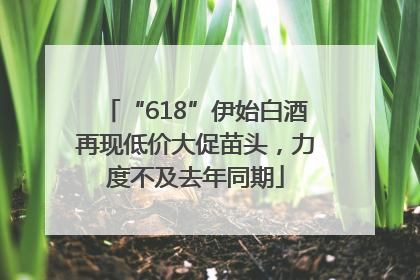 “618”伊始白酒再现低价大促苗头，力度不及去年同期