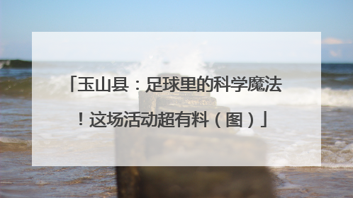玉山县：足球里的科学魔法！这场活动超有料（图）