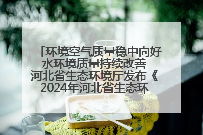 环境空气质量稳中向好 水环境质量持续改善 河北省生态环境厅发布《2024年河北省生态环境状况公报》