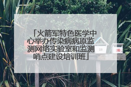 火箭军特色医学中心举办传染病病原监测网络实验室和监测哨点建设培训班