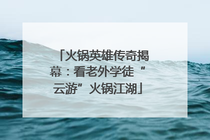 火锅英雄传奇揭幕：看老外学徒“云游”火锅江湖