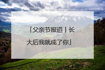 父亲节报道丨长大后我就成了你