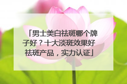 男士美白祛斑哪个牌子好？十大淡斑效果好祛斑产品，实力认证