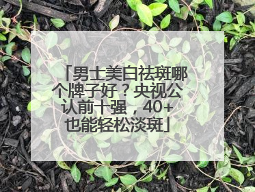 男士美白祛斑哪个牌子好？央视公认前十强，40+也能轻松淡斑