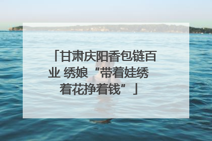 甘肃庆阳香包链百业 绣娘“带着娃绣着花挣着钱”