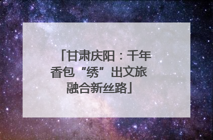 甘肃庆阳：千年香包“绣”出文旅融合新丝路
