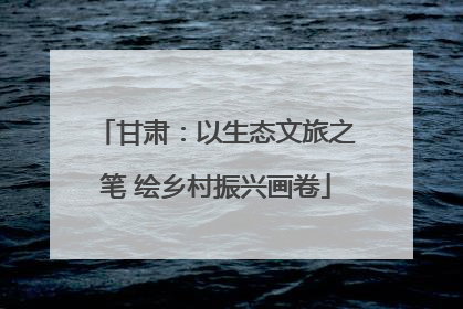 甘肃：以生态文旅之笔 绘乡村振兴画卷