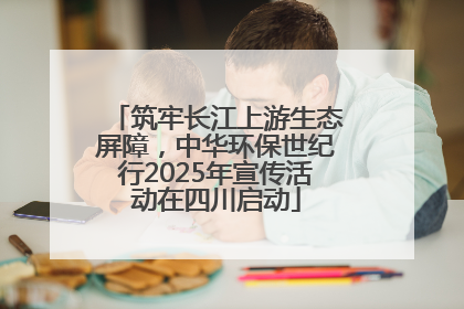 筑牢长江上游生态屏障，中华环保世纪行2025年宣传活动在四川启动