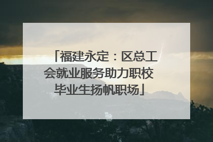 福建永定：区总工会就业服务助力职校毕业生扬帆职场