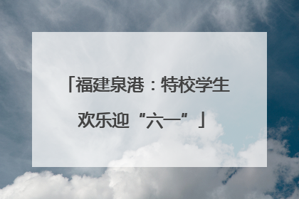 福建泉港：特校学生 欢乐迎“六一”