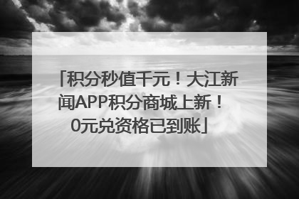 积分秒值千元！大江新闻APP积分商城上新！0元兑资格已到账