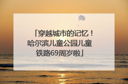 穿越城市的记忆！哈尔滨儿童公园儿童铁路69周岁啦