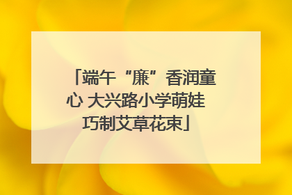 端午“廉”香润童心 大兴路小学萌娃巧制艾草花束