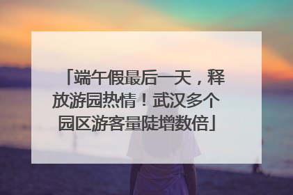 端午假最后一天，释放游园热情！武汉多个园区游客量陡增数倍
