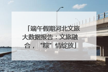 端午假期河北文旅大数据报告：文旅融合，“粽”情绽放