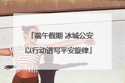 端午假期 冰城公安以行动谱写平安旋律