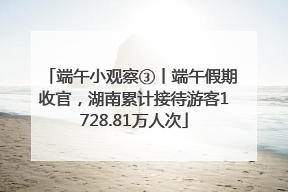 端午小观察③丨端午假期收官，湖南累计接待游客1728.81万人次
