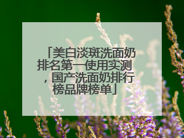 美白淡斑洗面奶排名第一使用实测，国产洗面奶排行榜品牌榜单
