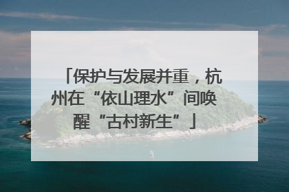 保护与发展并重，杭州在“依山理水”间唤醒“古村新生”