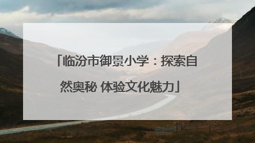 临汾市御景小学：探索自然奥秘 体验文化魅力