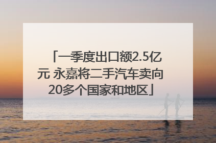 一季度出口额2.5亿元 永嘉将二手汽车卖向20多个国家和地区