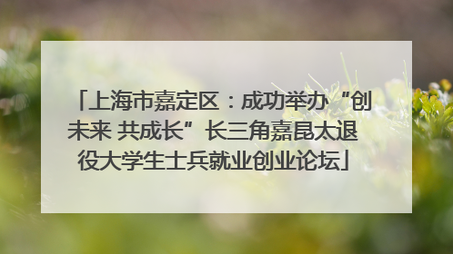 上海市嘉定区：成功举办“创未来 共成长”长三角嘉昆太退役大学生士兵就业创业论坛