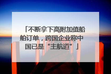 不断拿下高附加值船舶订单，跨国企业称中国已是“主航道”