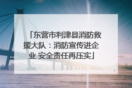 东营市利津县消防救援大队：消防宣传进企业 安全责任再压实