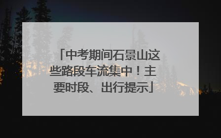 中考期间石景山这些路段车流集中！主要时段、出行提示