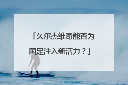 久尔杰维奇能否为国足注入新活力？