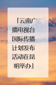 云南广播电视台国际传播计划发布活动在昆明举办