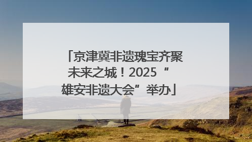 京津冀非遗瑰宝齐聚未来之城！2025“雄安非遗大会”举办