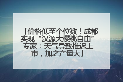 价格低至个位数！成都实现“汉源大樱桃自由” 专家：天气导致推迟上市，加之产量大