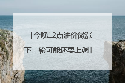 今晚12点油价微涨 下一轮可能还要上调