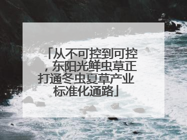 从不可控到可控，东阳光鲜虫草正打通冬虫夏草产业标准化通路