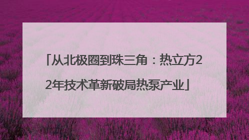 从北极圈到珠三角：热立方22年技术革新破局热泵产业