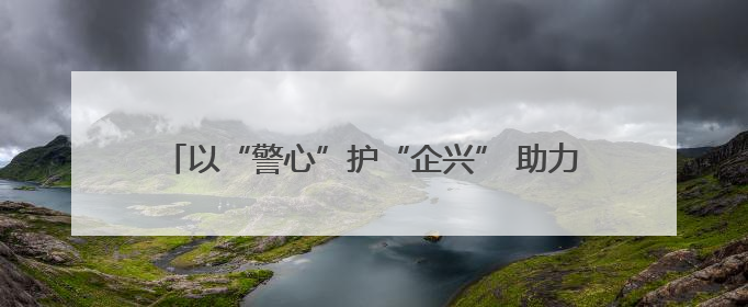 以“警心”护“企兴” 助力民营经吉林公安交出新答卷！