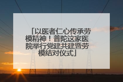 以医者仁心传承劳模精神！普陀这家医院举行党建共建暨劳模结对仪式